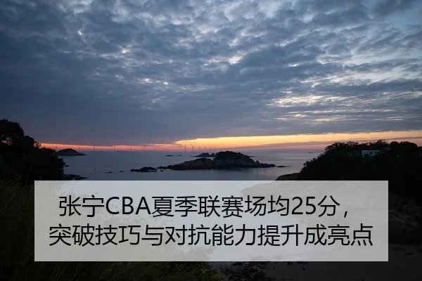 张宁CBA夏季联赛场均25分，突破技巧与对抗能力提升成亮点
